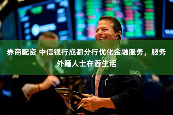 券商配资 中信银行成都分行优化金融服务，服务外籍人士在蓉生活