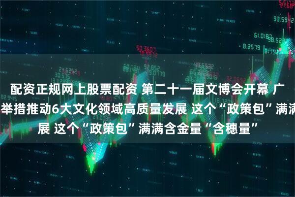 配资正规网上股票配资 第二十一届文博会开幕 广东“政策包”87项举措推动6大文化领域高质量发展 这个“政策包”满满含金量“含穗量”