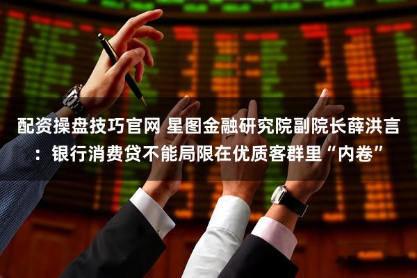 配资操盘技巧官网 星图金融研究院副院长薛洪言：银行消费贷不能局限在优质客群里“内卷”
