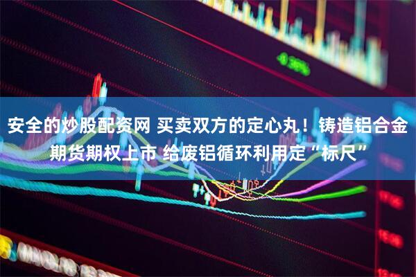 安全的炒股配资网 买卖双方的定心丸！铸造铝合金期货期权上市 给废铝循环利用定“标尺”