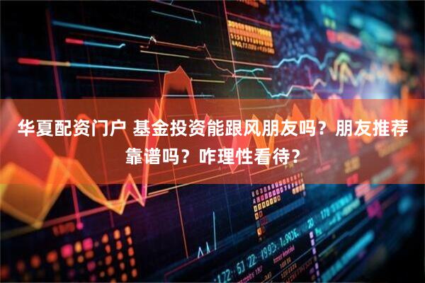 华夏配资门户 基金投资能跟风朋友吗？朋友推荐靠谱吗？咋理性看待？