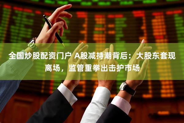 全国炒股配资门户 A股减持潮背后：大股东套现离场，监管重拳出击护市场