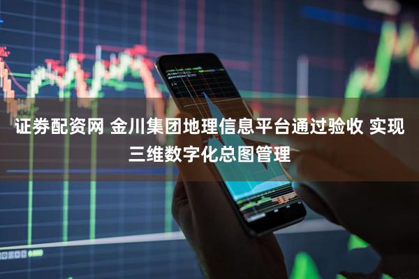 证劵配资网 金川集团地理信息平台通过验收 实现三维数字化总图管理