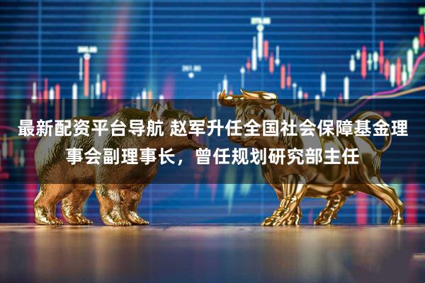 最新配资平台导航 赵军升任全国社会保障基金理事会副理事长，曾任规划研究部主任
