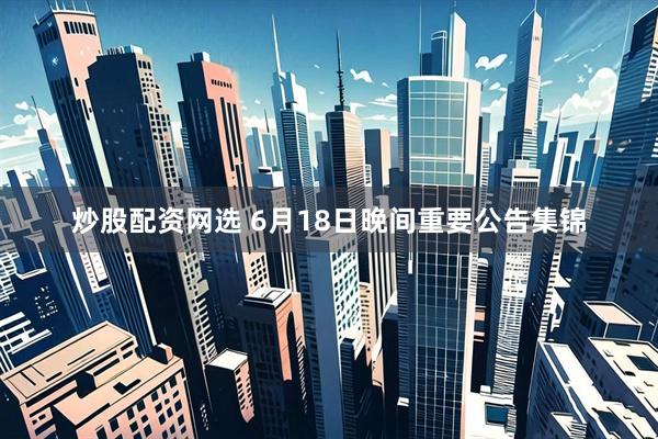 炒股配资网选 6月18日晚间重要公告集锦
