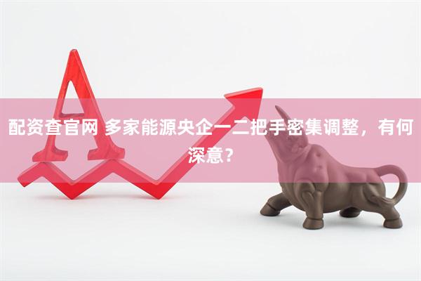 配资查官网 多家能源央企一二把手密集调整，有何深意？