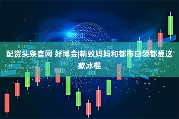 配资头条官网 好博会|精致妈妈和都市白领都爱这款冰棍