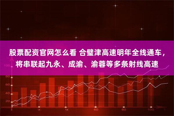 股票配资官网怎么看 合璧津高速明年全线通车，将串联起九永、成渝、渝蓉等多条射线高速