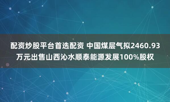 配资炒股平台首选配资 中国煤层气拟2460.93万元出售山西沁水顺泰能源发展100%股权