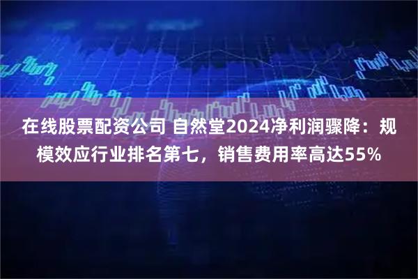在线股票配资公司 自然堂2024净利润骤降：规模效应行业排名第七，销售费用率高达55%