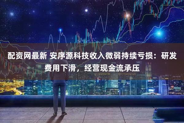 配资网最新 安序源科技收入微弱持续亏损：研发费用下滑，经营现金流承压