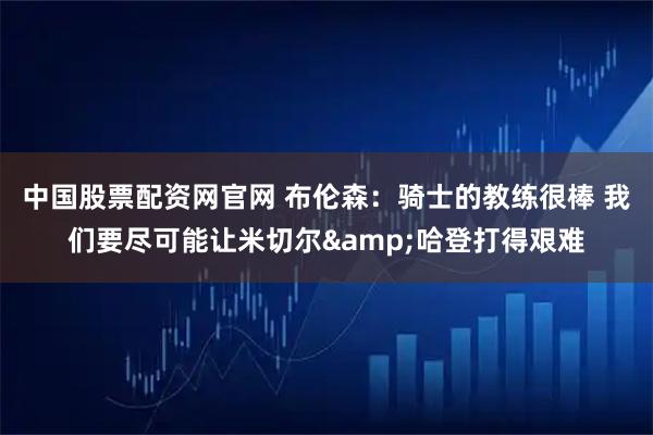 中国股票配资网官网 布伦森：骑士的教练很棒 我们要尽可能让米切尔&哈登打得艰难