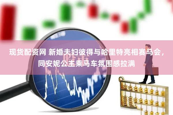 现货配资网 新婚夫妇彼得与哈里特亮相赛马会，同安妮公主乘马车氛围感拉满