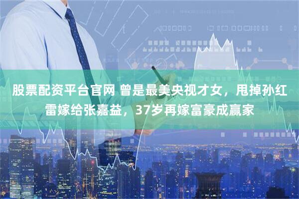 股票配资平台官网 曾是最美央视才女，甩掉孙红雷嫁给张嘉益，37岁再嫁富豪成赢家